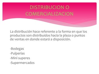 La distribución hace referente a la forma en que los
productos son distribuidos hacia la plaza o puntos
de ventas en donde estará a disposición.
-Bodegas
-Pulperías
-Mini superes
-Supermercados
DISTRIBUCION O
COMERCIALIZACION
 
