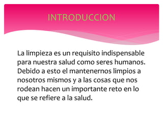 La limpieza es un requisito indispensable
para nuestra salud como seres humanos.
Debido a esto el mantenernos limpios a
nosotros mismos y a las cosas que nos
rodean hacen un importante reto en lo
que se refiere a la salud.
INTRODUCCION
 