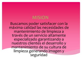 MISION
Buscamos poder satisfacer con la
máxima calidad las necesidades de
mantenimiento de limpieza a
través de un servicio altamente
especializado garantizando a
nuestros clientes el desarrollo y
mantenimiento de su cultura de
limpieza generando imagen y
seguridad.
 