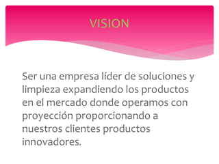 Ser una empresa líder de soluciones y
limpieza expandiendo los productos
en el mercado donde operamos con
proyección proporcionando a
nuestros clientes productos
innovadores.
VISION
 