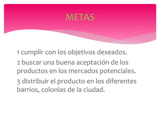 1 cumplir con los objetivos deseados.
2 buscar una buena aceptación de los
productos en los mercados potenciales.
3 distribuir el producto en los diferentes
barrios, colonias de la ciudad.
METAS
 