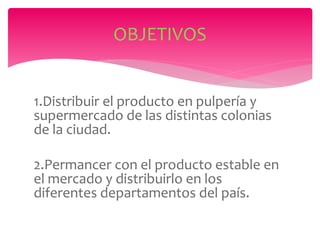 1.Distribuir el producto en pulpería y
supermercado de las distintas colonias
de la ciudad.
2.Permancer con el producto estable en
el mercado y distribuirlo en los
diferentes departamentos del país.
OBJETIVOS
 