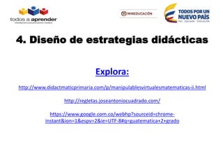 4. Diseño de estrategias didácticas
Explora:
http://www.didactmaticprimaria.com/p/manipulablesvirtualesmatematicas-ii.html
http://regletas.joseantoniocuadrado.com/
https://www.google.com.co/webhp?sourceid=chrome-
instant&ion=1&espv=2&ie=UTF-8#q=guatematica+2+grado
 