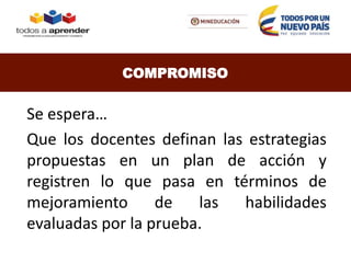 Se espera…
Que los docentes definan las estrategias
propuestas en un plan de acción y
registren lo que pasa en términos de
mejoramiento de las habilidades
evaluadas por la prueba.
COMPROMISO
 