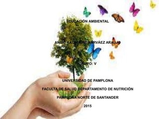 EDUCACIÓN AMBIENTAL
ANGIE KATHERINE NARVÁEZ ARAUJO
GRUPO: V
UNIVERSIDAD DE PAMPLONA
FACULTA DE SALUD DEPARTAMENTO DE NUTRICIÓN
PAMPLONA NORTE DE SANTANDER
2015
 