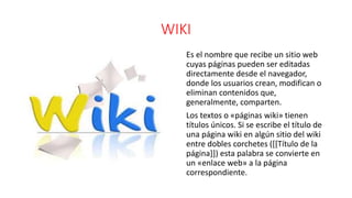 WIKI
Es el nombre que recibe un sitio web
cuyas páginas pueden ser editadas
directamente desde el navegador,
donde los usuarios crean, modifican o
eliminan contenidos que,
generalmente, comparten.
Los textos o «páginas wiki» tienen
títulos únicos. Si se escribe el título de
una página wiki en algún sitio del wiki
entre dobles corchetes ([[Título de la
página]]) esta palabra se convierte en
un «enlace web» a la página
correspondiente.
 