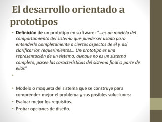 El desarrollo orientado a
prototipos
• Definición de un prototipo en software: “…es un modelo del
comportamiento del sistema que puede ser usado para
entenderlo completamente o ciertos aspectos de él y así
clarificar los requerimientos… Un prototipo es una
representación de un sistema, aunque no es un sistema
completo, posee las características del sistema final o parte de
ellas”
•
• Modelo o maqueta del sistema que se construye para
comprender mejor el problema y sus posibles soluciones:
• Evaluar mejor los requisitos.
• Probar opciones de diseño.
 