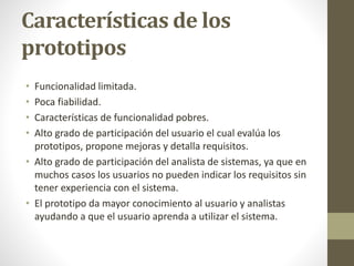 Características de los
prototipos
• Funcionalidad limitada.
• Poca fiabilidad.
• Características de funcionalidad pobres.
• Alto grado de participación del usuario el cual evalúa los
prototipos, propone mejoras y detalla requisitos.
• Alto grado de participación del analista de sistemas, ya que en
muchos casos los usuarios no pueden indicar los requisitos sin
tener experiencia con el sistema.
• El prototipo da mayor conocimiento al usuario y analistas
ayudando a que el usuario aprenda a utilizar el sistema.
 