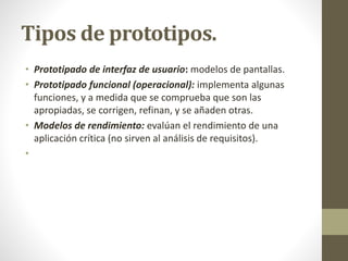 Tipos de prototipos.
• Prototipado de interfaz de usuario: modelos de pantallas.
• Prototipado funcional (operacional): implementa algunas
funciones, y a medida que se comprueba que son las
apropiadas, se corrigen, refinan, y se añaden otras.
• Modelos de rendimiento: evalúan el rendimiento de una
aplicación crítica (no sirven al análisis de requisitos).
•
 