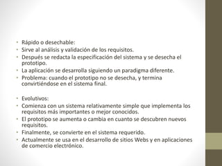 • Rápido o desechable:
• Sirve al análisis y validación de los requisitos.
• Después se redacta la especificación del sistema y se desecha el
prototipo.
• La aplicación se desarrolla siguiendo un paradigma diferente.
• Problema: cuando el prototipo no se desecha, y termina
convirtiéndose en el sistema final.
• Evolutivos:
• Comienza con un sistema relativamente simple que implementa los
requisitos más importantes o mejor conocidos.
• El prototipo se aumenta o cambia en cuanto se descubren nuevos
requisitos.
• Finalmente, se convierte en el sistema requerido.
• Actualmente se usa en el desarrollo de sitios Webs y en aplicaciones
de comercio electrónico.
 