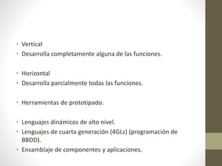 • Vertical
• Desarrolla completamente alguna de las funciones.
• Horizontal
• Desarrolla parcialmente todas las funciones.
• Herramientas de prototipado.
• Lenguajes dinámicos de alto nivel.
• Lenguajes de cuarta generación (4GLs) (programación de
BBDD).
• Ensamblaje de componentes y aplicaciones.
 