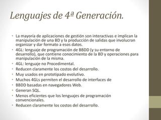 Lenguajes de 4ª Generación.
• La mayoría de aplicaciones de gestión son interactivas e implican la
manipulación de una BD y la producción de salidas que involucran
organizar y dar formato a esos datos.
• 4GL: lenguaje de programación de BBDD (y su entorno de
desarrollo), que contiene conocimiento de la BD y operaciones para
manipulación de la misma.
• 4GL: lenguaje no Procedimental.
• Reducen claramente los costos del desarrollo.
• Muy usados en prototipado evolutivo.
• Muchos 4GLs permiten el desarrollo de interfaces de
• BBDD basadas en navegadores Web.
• Generan SQL.
• Menos eficientes que los lenguajes de programación
convencionales.
• Reducen claramente los costos del desarrollo.
 