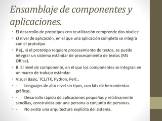 Ensamblaje de componentes y
aplicaciones.
• El desarrollo de prototipos con reutilización comprende dos niveles:
• El nivel de aplicación, en el que una aplicación completa se integra
con el prototipo
• P.ej., si el prototipo requiere procesamiento de textos, se puede
integrar un sistema estándar de procesamiento de textos (MS
Office).
• B. El nivel de componente, en el que los componentes se integran en
un marco de trabajo estándar.
• Visual Basic, TCL/TK, Python, Perl…
• - Lenguajes de alto nivel sin tipos, con kits de herramientas
gráficas.
• - Desarrollo rápido de aplicaciones pequeñas y relativamente
sencillas, construidas por una persona o conjunto de personas.
• - No existe una arquitectura explícita del sistema.
 