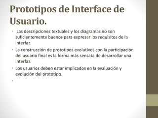 Prototipos de Interface de
Usuario.
• Las descripciones textuales y los diagramas no son
suficientemente buenos para expresar los requisitos de la
interfaz.
• La construcción de prototipos evolutivos con la participación
del usuario final es la forma más sensata de desarrollar una
interfaz.
• Los usuarios deben estar implicados en la evaluación y
evolución del prototipo.
•
 