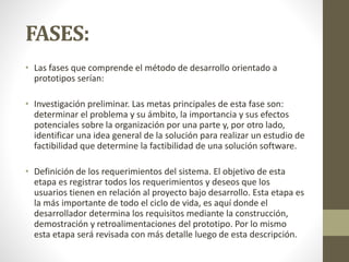 FASES:
• Las fases que comprende el método de desarrollo orientado a
prototipos serían:
• Investigación preliminar. Las metas principales de esta fase son:
determinar el problema y su ámbito, la importancia y sus efectos
potenciales sobre la organización por una parte y, por otro lado,
identificar una idea general de la solución para realizar un estudio de
factibilidad que determine la factibilidad de una solución software.
• Definición de los requerimientos del sistema. El objetivo de esta
etapa es registrar todos los requerimientos y deseos que los
usuarios tienen en relación al proyecto bajo desarrollo. Esta etapa es
la más importante de todo el ciclo de vida, es aquí donde el
desarrollador determina los requisitos mediante la construcción,
demostración y retroalimentaciones del prototipo. Por lo mismo
esta etapa será revisada con más detalle luego de esta descripción.
 