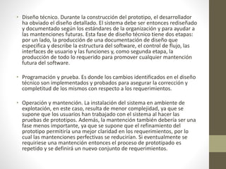 • Diseño técnico. Durante la construcción del prototipo, el desarrollador
ha obviado el diseño detallado. El sistema debe ser entonces rediseñado
y documentado según los estándares de la organización y para ayudar a
las mantenciones futuras. Esta fase de diseño técnico tiene dos etapas:
por un lado, la producción de una documentación de diseño que
especifica y describe la estructura del software, el control de flujo, las
interfaces de usuario y las funciones y, como segunda etapa, la
producción de todo lo requerido para promover cualquier mantención
futura del software.
• Programación y prueba. Es donde los cambios identificados en el diseño
técnico son implementados y probados para asegurar la corrección y
completitud de los mismos con respecto a los requerimientos.
• Operación y mantención. La instalación del sistema en ambiente de
explotación, en este caso, resulta de menor complejidad, ya que se
supone que los usuarios han trabajado con el sistema al hacer las
pruebas de prototipos. Además, la mantención también debería ser una
fase menos importante, ya que se supone que el refinamiento del
prototipo permitiría una mejor claridad en los requerimientos, por lo
cual las mantenciones perfectivas se reducirían. Si eventualmente se
requiriese una mantención entonces el proceso de prototipado es
repetido y se definirá un nuevo conjunto de requerimientos.
 
