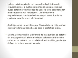 • La fase más importante corresponde a la definición de
requerimientos, la cual correspondería a un proceso que
busca aproximar las visiones del usuario y del desarrollador
mediante sucesivas iteraciones. La definición de
requerimientos consiste de cinco etapas entre dos de las
cuales se establece un ciclo iterativo:
• Análisis grueso y especificación. El propósito de esta subfase
es desarrollar un diseño básico para el prototipo inicial.
• Diseño y construcción. El objetivo de esta subfase es obtener
un prototipo inicial. El desarrollador debe concentrarse en
construir un sistema con la máxima funcionalidad, poniendo
énfasis en la interface del usuario.
 