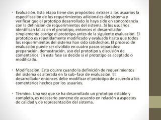 • Evaluación. Esta etapa tiene dos propósitos: extraer a los usuarios la
especificación de los requerimientos adicionales del sistema y
verificar que el prototipo desarrollado lo haya sido en concordancia
con la definición de requerimientos del sistema. Si los usuarios
identifican fallas en el prototipo, entonces el desarrollador
simplemente corrige el prototipo antes de la siguiente evaluación. El
prototipo es repetidamente modificado y evaluado hasta que todos
los requerimientos del sistema han sido satisfechos. El proceso de
evaluación puede ser dividido en cuatro pasos separados:
preparación, demostración, uso del prototipo y discusión de
comentarios. En esta fase se decide si el prototipo es aceptado o
modificado.
• Modificación. Esto ocurre cuando la definición de requerimientos
del sistema es alterada en la sub−fase de evaluación. El
desarrollador entonces debe modificar el prototipo de acuerdo a los
comentarios hechos por los usuarios.
• Término. Una vez que se ha desarrollado un prototipo estable y
completo, es necesario ponerse de acuerdo en relación a aspectos
de calidad y de representación del sistema.
 