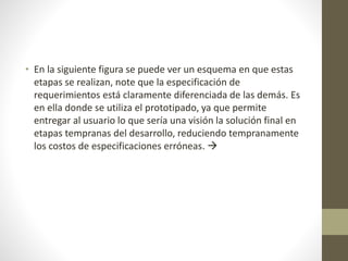 • En la siguiente figura se puede ver un esquema en que estas
etapas se realizan, note que la especificación de
requerimientos está claramente diferenciada de las demás. Es
en ella donde se utiliza el prototipado, ya que permite
entregar al usuario lo que sería una visión la solución final en
etapas tempranas del desarrollo, reduciendo tempranamente
los costos de especificaciones erróneas. 
 