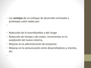 • Las ventajas de un enfoque de desarrollo orientado a
prototipos están dadas por:
•
• Reducción de la incertidumbre y del riesgo
• Reducción de tiempo y de costos, incrementos en la
aceptación del nuevo sistema,
• Mejoras en la administración de proyectos
• Mejoras en la comunicación entre desarrolladores y clientes,
etc.
•
 