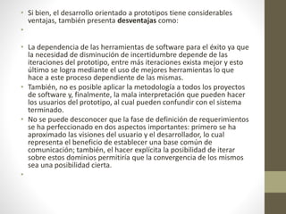 • Si bien, el desarrollo orientado a prototipos tiene considerables
ventajas, también presenta desventajas como:
•
• La dependencia de las herramientas de software para el éxito ya que
la necesidad de disminución de incertidumbre depende de las
iteraciones del prototipo, entre más iteraciones exista mejor y esto
último se logra mediante el uso de mejores herramientas lo que
hace a este proceso dependiente de las mismas.
• También, no es posible aplicar la metodología a todos los proyectos
de software y, finalmente, la mala interpretación que pueden hacer
los usuarios del prototipo, al cual pueden confundir con el sistema
terminado.
• No se puede desconocer que la fase de definición de requerimientos
se ha perfeccionado en dos aspectos importantes: primero se ha
aproximado las visiones del usuario y el desarrollador, lo cual
representa el beneficio de establecer una base común de
comunicación; también, el hacer explícita la posibilidad de iterar
sobre estos dominios permitiría que la convergencia de los mismos
sea una posibilidad cierta.
•
 
