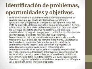Identificación de problemas,
oportunidades y objetivos.
• En la primera fase del ciclo de vida del desarrollo de sistemas el
analista tiene que ver con la identificación de problemas,
oportunidades y objetivos. Esta etapa es crítica para el éxito del
resto de proyecto, debido a que nadie quiere desperdiciar el tiempo
subsecuente resolviendo el problema equivocado. La primera fase
requiere que el analista observe honestamente lo que está
sucediendo en un negocio. Luego, junto con los demás miembros de
la organización, el analista hace resaltar los problemas.
Frecuentemente estos ya han sido vistos por los demás, y son la
razón por la cual el analista fue llamado inicialmente. Las personas
involucradas en la primera fase son los usuarios, analistas y
administradores de sistemas que coordinan el proyecto. Las
actividades de esta fase consisten en entrevistas a los
administradores de los usuarios, sumarización del conocimiento
obtenido, estimación del alcance del proyecto y documentación de
los resultados. La salida de esta fase es un estudio de factibilidad
que contiene una definición del problema y la sumarización de los
objetivos. Luego los administradores deben tomar una decisión para
ver si continúan con el proyecto propuesto.
 