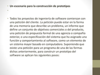 • Un escenario para la construcción de prototipos
•
• Todos los proyectos de ingeniería de software comienzan con
una petición del cliente. La petición puede estar en la forma
de una memoria que describe un problema, un informe que
define un conjunto de objetivos comerciales o del producto,
una petición de propuesta formal de una agencia o compañía
exterior, o una especificación del sistema que ha asignado una
función y comportamiento al software, como un elemento de
un sistema mayor basado en computadora. Suponiendo que
existe una petición para un programa de una de las formas
dichas anteriormente, para construir un prototipo del
software se aplican los siguientes pasos:
 