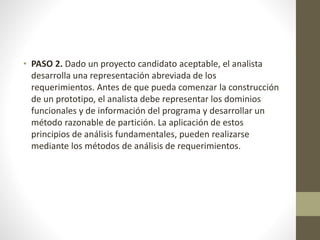 • PASO 2. Dado un proyecto candidato aceptable, el analista
desarrolla una representación abreviada de los
requerimientos. Antes de que pueda comenzar la construcción
de un prototipo, el analista debe representar los dominios
funcionales y de información del programa y desarrollar un
método razonable de partición. La aplicación de estos
principios de análisis fundamentales, pueden realizarse
mediante los métodos de análisis de requerimientos.
 