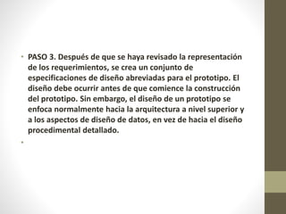 • PASO 3. Después de que se haya revisado la representación
de los requerimientos, se crea un conjunto de
especificaciones de diseño abreviadas para el prototipo. El
diseño debe ocurrir antes de que comience la construcción
del prototipo. Sin embargo, el diseño de un prototipo se
enfoca normalmente hacia la arquitectura a nivel superior y
a los aspectos de diseño de datos, en vez de hacia el diseño
procedimental detallado.
•
 