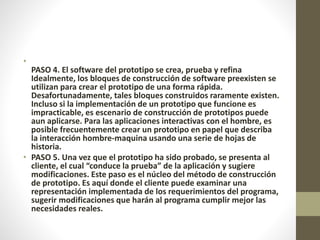 •
PASO 4. El software del prototipo se crea, prueba y refina
Idealmente, los bloques de construcción de software preexisten se
utilizan para crear el prototipo de una forma rápida.
Desafortunadamente, tales bloques construidos raramente existen.
Incluso si la implementación de un prototipo que funcione es
impracticable, es escenario de construcción de prototipos puede
aun aplicarse. Para las aplicaciones interactivas con el hombre, es
posible frecuentemente crear un prototipo en papel que describa
la interacción hombre-maquina usando una serie de hojas de
historia.
• PASO 5. Una vez que el prototipo ha sido probado, se presenta al
cliente, el cual “conduce la prueba” de la aplicación y sugiere
modificaciones. Este paso es el núcleo del método de construcción
de prototipo. Es aquí donde el cliente puede examinar una
representación implementada de los requerimientos del programa,
sugerir modificaciones que harán al programa cumplir mejor las
necesidades reales.
 