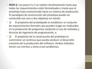 • PASO 6. Los pasos 4 y 5 se repiten iterativamente hasta que
todos los requerimientos estén formalizados o hasta que el
prototipo haya evolucionado hacia un sistema de producción.
El paradigma de construcción del prototipo puede ser
conducido con uno o dos objetivos en mente:
• 1) El propósito del prototipado es establecer un conjunto
de requerimientos formales que pueden luego ser traducidos
en la producción de programas mediante el uso de métodos y
técnicas de ingeniería de programación, o
• 2) El propósito de la construcción del prototipo es
suministrar un continuo que pueda conducir al desarrollo
evolutivo de la producción del software. Ambos métodos
tienen sus meritos y amos crean problemas.
 