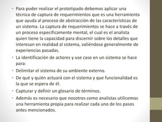 • Para poder realizar el prototipado debemos aplicar una
técnica de captura de requerimientos que es una herramienta
que ayuda al proceso de abstracción de las características de
un sistema. La captura de requerimientos se hace a través de
un proceso específicamente mental, el cual es el analista
quien tiene la capacidad para discernir sobre los detalles que
interesan en realidad al sistema, valiéndose generalmente de
experiencias pasadas.
• La identificación de actores y use case en un sistema se hace
para:
• Delimitar el sistema de su ambiente externo.
• De qué y quién actuará con el sistema y que funcionalidad es
la que se espera de él.
• Capturar y definir un glosario de términos.
• Además es necesario que nosotros como analistas utilicemos
una herramienta propia para realizar cada uno de los pasos
antes mencionados.
 