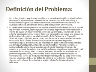 Definición del Problema:
• Las universidades necesitan desarrollar procesos de evaluación institucional de
desempeño, que conllevan a la revisión de sus estructuras funcionales y al
conocimiento diagnóstico de la situación actual con el fin de incrementar los
niveles de eficacia, eficiencia y efectividad de la gestión universitaria.
• Es necesario fomentar procesos de evaluación en función de optimizar el uso de
los recursos humanos, tecnológicos y financieros disponibles en la institución a
objeto de lograr un desarrollo más armónico y planificado, en atención a una
estricta observación de su misión. Bajo esta perspectiva se ofrece una propuesta
de Prototipo Informático para la Evaluación de la Calidad de la Educación
Superior, cuyos objetivos, entre otros, son: fomentar e incentivar la cultura de
evaluación de la calidad universitaria; diseñar indicadores de gestión
universitaria para dicho sistema de información, para cada uno de los ámbitos:
académico, investigación, extensión y administrativo. Para el desarrollo, se
aplicarán las herramientas y técnicas para levantar los requerimientos de
usuario, y producir las salidas que satisfagan las necesidades de información y el
acceso en forma integrada a la misma; respecto a los diferentes niveles de la
pirámide organizacional, accesibilidad a indicadores de gestión de calidad
universitaria a través de módulos interdependientes; esto es, cada nivel con su
vista de usuario en la base de datos. Se aplica la metodología modular de
sistemas, el enfoque de arriba hacia abajo y el diseño de base de datos
relacional.
 