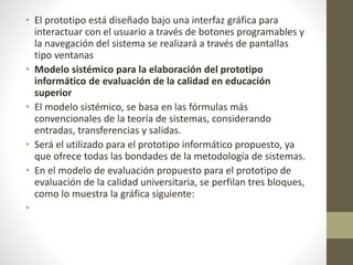 • El prototipo está diseñado bajo una interfaz gráfica para
interactuar con el usuario a través de botones programables y
la navegación del sistema se realizará a través de pantallas
tipo ventanas
• Modelo sistémico para la elaboración del prototipo
informático de evaluación de la calidad en educación
superior
• El modelo sistémico, se basa en las fórmulas más
convencionales de la teoría de sistemas, considerando
entradas, transferencias y salidas.
• Será el utilizado para el prototipo informático propuesto, ya
que ofrece todas las bondades de la metodología de sistemas.
• En el modelo de evaluación propuesto para el prototipo de
evaluación de la calidad universitaria, se perfilan tres bloques,
como lo muestra la gráfica siguiente:
•
 
