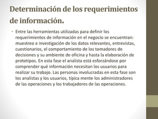 Determinación de los requerimientos
de información.
• Entre las herramientas utilizadas para definir los
requerimientos de información en el negocio se encuentran:
muestreo e investigación de los datos relevantes, entrevistas,
cuestionarios, el comportamiento de los tomadores de
decisiones y su ambiente de oficina y hasta la elaboración de
prototipos. En esta fase el analista está esforzándose por
comprender qué información necesitan los usuarios para
realizar su trabajo. Las personas involucradas en esta fase son
los analistas y los usuarios, típica mente los administradores
de las operaciones y los trabajadores de las operaciones.
 