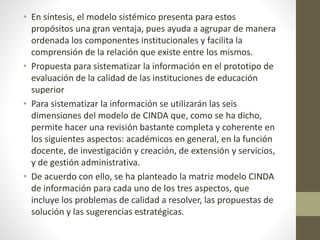 • En síntesis, el modelo sistémico presenta para estos
propósitos una gran ventaja, pues ayuda a agrupar de manera
ordenada los componentes institucionales y facilita la
comprensión de la relación que existe entre los mismos.
• Propuesta para sistematizar la información en el prototipo de
evaluación de la calidad de las instituciones de educación
superior
• Para sistematizar la información se utilizarán las seis
dimensiones del modelo de CINDA que, como se ha dicho,
permite hacer una revisión bastante completa y coherente en
los siguientes aspectos: académicos en general, en la función
docente, de investigación y creación, de extensión y servicios,
y de gestión administrativa.
• De acuerdo con ello, se ha planteado la matriz modelo CINDA
de información para cada uno de los tres aspectos, que
incluye los problemas de calidad a resolver, las propuestas de
solución y las sugerencias estratégicas.
 