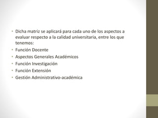 • Dicha matriz se aplicará para cada uno de los aspectos a
evaluar respecto a la calidad universitaria, entre los que
tenemos:
• Función Docente
• Aspectos Generales Académicos
• Función Investigación
• Función Extensión
• Gestión Administrativo-académica
 