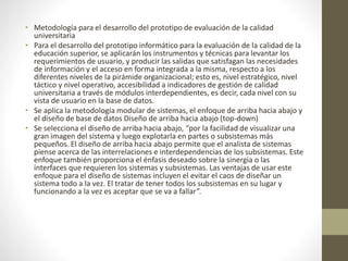 • Metodología para el desarrollo del prototipo de evaluación de la calidad
universitaria
• Para el desarrollo del prototipo informático para la evaluación de la calidad de la
educación superior, se aplicarán los instrumentos y técnicas para levantar los
requerimientos de usuario, y producir las salidas que satisfagan las necesidades
de información y el acceso en forma integrada a la misma, respecto a los
diferentes niveles de la pirámide organizacional; esto es, nivel estratégico, nivel
táctico y nivel operativo, accesibilidad a indicadores de gestión de calidad
universitaria a través de módulos interdependientes, es decir, cada nivel con su
vista de usuario en la base de datos.
• Se aplica la metodología modular de sistemas, el enfoque de arriba hacia abajo y
el diseño de base de datos Diseño de arriba hacia abajo (top-down)
• Se selecciona el diseño de arriba hacia abajo, “por la facilidad de visualizar una
gran imagen del sistema y luego explotarla en partes o subsistemas más
pequeños. El diseño de arriba hacia abajo permite que el analista de sistemas
piense acerca de las interrelaciones e interdependencias de los subsistemas. Este
enfoque también proporciona el énfasis deseado sobre la sinergia o las
interfaces que requieren los sistemas y subsistemas. Las ventajas de usar este
enfoque para el diseño de sistemas incluyen el evitar el caos de diseñar un
sistema todo a la vez. El tratar de tener todos los subsistemas en su lugar y
funcionando a la vez es aceptar que se va a fallar”.
 