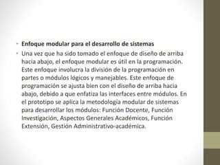 • Enfoque modular para el desarrollo de sistemas
• Una vez que ha sido tomado el enfoque de diseño de arriba
hacia abajo, el enfoque modular es útil en la programación.
Este enfoque involucra la división de la programación en
partes o módulos lógicos y manejables. Este enfoque de
programación se ajusta bien con el diseño de arriba hacia
abajo, debido a que enfatiza las interfaces entre módulos. En
el prototipo se aplica la metodología modular de sistemas
para desarrollar los módulos: Función Docente, Función
Investigación, Aspectos Generales Académicos, Función
Extensión, Gestión Administrativo-académica.
 