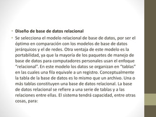 • Diseño de base de datos relacional
• Se selecciona el modelo relacional de base de datos, por ser el
óptimo en comparación con los modelos de base de datos
jerárquicos y el de redes. Otra ventaja de este modelo es la
portabilidad, ya que la mayoría de los paquetes de manejo de
base de datos para computadores personales usan el enfoque
“relacional”. En este modelo los datos se organizan en “tablas”
en las cuales una fila equivale a un registro. Conceptualmente
la tabla de la base de datos es lo mismo que un archivo. Una o
más tablas constituyen una base de datos relacional. La base
de datos relacional se refiere a una serie de tablas y a las
relaciones entre ellas. El sistema tendrá capacidad, entre otras
cosas, para:
 