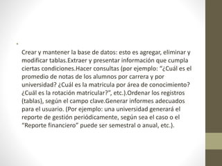 •
Crear y mantener la base de datos: esto es agregar, eliminar y
modificar tablas.Extraer y presentar información que cumpla
ciertas condiciones.Hacer consultas (por ejemplo: “¿Cuál es el
promedio de notas de los alumnos por carrera y por
universidad? ¿Cuál es la matricula por área de conocimiento?
¿Cuál es la rotación matricular?”, etc.).Ordenar los registros
(tablas), según el campo clave.Generar informes adecuados
para el usuario. (Por ejemplo: una universidad generará el
reporte de gestión periódicamente, según sea el caso o el
“Reporte financiero” puede ser semestral o anual, etc.).
 