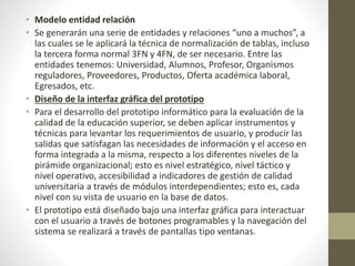 • Modelo entidad relación
• Se generarán una serie de entidades y relaciones “uno a muchos”, a
las cuales se le aplicará la técnica de normalización de tablas, incluso
la tercera forma normal 3FN y 4FN, de ser necesario. Entre las
entidades tenemos: Universidad, Alumnos, Profesor, Organismos
reguladores, Proveedores, Productos, Oferta académica laboral,
Egresados, etc.
• Diseño de la interfaz gráfica del prototipo
• Para el desarrollo del prototipo informático para la evaluación de la
calidad de la educación superior, se deben aplicar instrumentos y
técnicas para levantar los requerimientos de usuario, y producir las
salidas que satisfagan las necesidades de información y el acceso en
forma integrada a la misma, respecto a los diferentes niveles de la
pirámide organizacional; esto es nivel estratégico, nivel táctico y
nivel operativo, accesibilidad a indicadores de gestión de calidad
universitaria a través de módulos interdependientes; esto es, cada
nivel con su vista de usuario en la base de datos.
• El prototipo está diseñado bajo una interfaz gráfica para interactuar
con el usuario a través de botones programables y la navegación del
sistema se realizará a través de pantallas tipo ventanas.
 