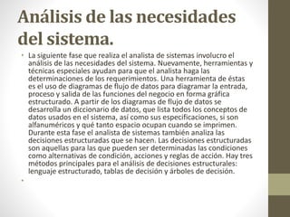Análisis de las necesidades
del sistema.
• La siguiente fase que realiza el analista de sistemas involucro el
análisis de las necesidades del sistema. Nuevamente, herramientas y
técnicas especiales ayudan para que el analista haga las
determinaciones de los requerimientos. Una herramienta de éstas
es el uso de diagramas de flujo de datos para diagramar la entrada,
proceso y salida de las funciones del negocio en forma gráfica
estructurado. A partir de los diagramas de flujo de datos se
desarrolla un diccionario de datos, que lista todos los conceptos de
datos usados en el sistema, así como sus especificaciones, si son
alfanuméricos y qué tanto espacio ocupan cuando se imprimen.
Durante esta fase el analista de sistemas también analiza las
decisiones estructuradas que se hacen. Las decisiones estructuradas
son aquellas para las que pueden ser determinadas las condiciones
como alternativas de condición, acciones y reglas de acción. Hay tres
métodos principales para el análisis de decisiones estructurales:
lenguaje estructurado, tablas de decisión y árboles de decisión.
•
 