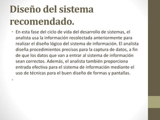 Diseño del sistema
recomendado.
• En esta fase del ciclo de vida del desarrollo de sistemas, el
analista usa la información recolectada anteriormente para
realizar el diseño lógico del sistema de información. El analista
diseña procedimientos precisos para la captura de datos, a fin
de que los datos que van a entrar al sistema de información
sean correctos. Además, el analista también proporciona
entrada efectiva para el sistema de información mediante el
uso de técnicas para el buen diseño de formas y pantallas.
•
 