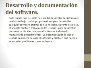 Desarrollo y documentación
del software.
• En la quinta fase del ciclo de vida del desarrollo de sistemas el
analista trabaja con los programadores para desarrollar
cualquier software original que se necesite. Durante esta fase,
el analista también trabaja con los usuarios para desarrollar
documentación efectiva para el software, incluyendo
manuales de procedimientos. La documentación le dice al
usuario la manera de usar el software y también qué hacer si
se suceden problemas con el software.
•
 