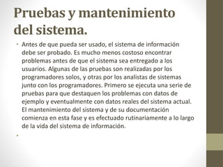 Pruebas y mantenimiento
del sistema.
• Antes de que pueda ser usado, el sistema de información
debe ser probado. Es mucho menos costoso encontrar
problemas antes de que el sistema sea entregado a los
usuarios. Algunas de las pruebas son realizadas por los
programadores solos, y otras por los analistas de sistemas
junto con los programadores. Primero se ejecuta una serie de
pruebas para que destaquen los problemas con datos de
ejemplo y eventualmente con datos reales del sistema actual.
El mantenimiento del sistema y de su documentación
comienza en esta fase y es efectuado rutinariamente a lo largo
de la vida del sistema de información.
•
 