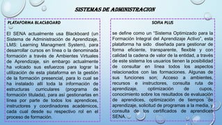 PLATAFORMA BLACkBOARD
El SENA actualmente usa Blackboard (un
Sistema de Administración de Aprendizaje,
LMS: Learning Managment System), para
desarrollar cursos en línea o la denominada
formación a través de Ambientes Virtuales
de Aprendizaje, sin embargo actualmente
ha volcado sus esfuerzos para lograr la
utilización de esta plataforma en la gestión
de la formación presencial, para lo cual se
ha instalado allí toda la información de
estructuras curriculares (programa de
formación titulada), para así gestionarlas en
línea por parte de todos los aprendices,
instructores y coordinadores académicos,
cada cual desde su respectivo rol en el
proceso de formación.
SISTEMAS DE ADMINISTRACION
SOFIA PLUS
se define como un “Sistema Optimizado para la
Formación Integral del Aprendizaje Activo”, esta
plataforma ha sido diseñada para gestionar de
forma eficiente, transparente, flexible y con
calidad la cadena de valor de la entidad, a través
de este sistema los usuarios tienen la posibilidad
de consultar en línea todos los aspectos
relacionados con las formaciones. Algunas de
sus funciones son; Acceso a ambientes,
recursos e instructores, consulta ruta de
aprendizaje, optimización de cupos,
conocimiento sobre los resultados de evaluación
de aprendices, optimización de tiempos de
aprendizaje, solicitud de programas a la media, y
consulta de los certificados de aprendices
SENA.
 