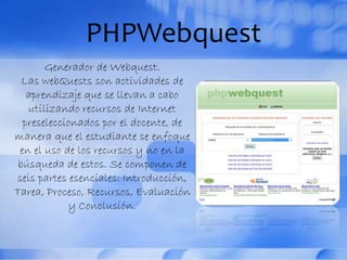 PHPWebquest
Generador de Webquest.
Las webQuests son actividades de
aprendizaje que se llevan a cabo
utilizando recursos de Internet
preseleccionados por el docente, de
manera que el estudiante se enfoque
en el uso de los recursos y no en la
búsqueda de estos. Se componen de
seis partes esenciales: Introducción,
Tarea, Proceso, Recursos, Evaluación
y Conclusión.
 