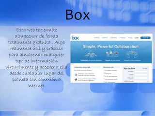 Box
Esta web te permite
almacenar de forma
totalmente gratuita . Algo
realmente útil y práctico
para almacenar cualquier
tipo de información
virtualmente y acceder a ella
desde cualquier lugar del
planeta con conexión a
Internet.
 