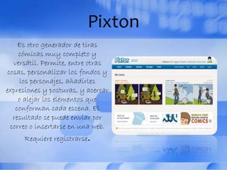 Pixton
Es otro generador de tiras
cómicas muy completo y
versátil. Permite, entre otras
cosas, personalizar los fondos y
los personajes, añadirles
expresiones y posturas, y acercar
o alejar los elementos que
conforman cada escena. El
resultado se puede enviar por
correo o insertarse en una web.
Requiere registrarse.
 
